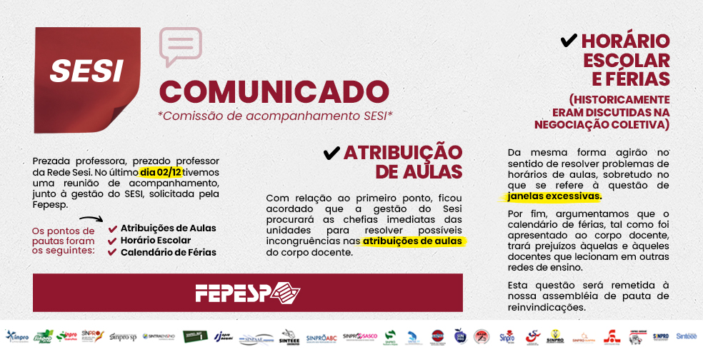 COMUNICADO *Comissão de acompanhamento SESI* Prezada professora, prezado professor da Rede Sesi. No último dia 02/12 tivemos uma reunião de acompanhamento, junto à gestão do SESI, solicitada pela Fepesp. Os pontos de pauta foram os seguintes: 1) Atribuições de aulas; 2) Horário escolar, e 3) Calendário de férias. (Card 2) Atribuição de aulas: Com relação ao primeiro ponto, ficou acordado que a gestão do Sesi procurará as chefias imediatas das unidades para resolver possíveis incongruências nas atribuições de aulas do corpo docente. (Card 3) Horário Escolar e Férias: Da mesma forma agirão no sentido de resolver problemas de horários de aulas, sobretudo no que se refere à questão de janelas excessivas. Por fim, argumentamos que o calendário de férias, tal como foi apresentado ao corpo docente, trará prejuízos àquelas e àqueles docentes que lecionam em outras redes de ensino. Esta questão será remetida à nossa assembléia de pauta de reinvindicações. FEPESP